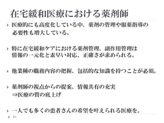 11
 医療的にも高度化している中、薬剤の管理や服薬指導の
必要性も増大している。
 特に在宅緩和ケアにおける薬剤管理、副作用管理は
情報の一元化と素早い対応、正確さが求められる。
 他業種の職務内容の把握、包括的な知識を持つことが必須。
 薬剤師の視点からの提案、情報共有の充実
⇒医療の質の底上げ
 一人でも多くの患者さんの希望を叶えられる医療を。
在宅緩和医療における薬剤師
 