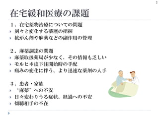 在宅緩和医療の課題
2
１．在宅薬物治療についての問題
 刻々と変化する薬歴の把握
 抗がん剤や麻薬などの副作用の管理
２．麻薬調達の問題
 麻薬取扱薬局が少なく、その情報も乏しい
 モルヒネ皮下注開始時の手配
 痛みの変化に伴う、より迅速な薬剤の入手
３．患者・家族
 ‘麻薬’への不安
 日々変わりうる症状、経過への不安
 傾聴相手の不在
 