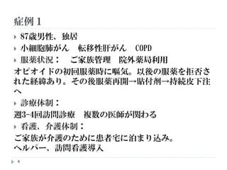 症例１
4
 87歳男性、独居
 小細胞肺がん 転移性肝がん COPD
 服薬状況： ご家族管理 院外薬局利用
オピオイドの初回服薬時に嘔気。以後の服薬を拒否さ
れた経緯あり。その後服薬再開→貼付剤→持続皮下注
へ
 診療体制：
週3-4回訪問診療 複数の医師が関わる
 看護、介護体制：
ご家族が介護のために患者宅に泊まり込み。
ヘルパー、訪問看護導入
 