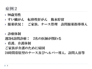 症例２
6
 90歳男性
 すい臓がん 転移性肝がん 腹水貯留
 服薬状況： ご家族、ナース管理 訪問服薬指導導入
 診療体制
週2回訪問診療： 2名の医師が関わる
 看護、介護体制
ご家族が介護のために帰国
24時間常駐型のナース及びヘルパー導入、訪問入浴等
 