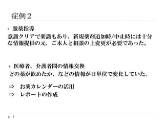7
 服薬指導
意識クリアで薬識もあり、新規薬剤追加時/中止時には十分
な情報提供の元、ご本人と相談の上変更が必要であった。
 医療者、介護者間の情報交換
どの薬が飲めたか、などの情報が日単位で変化していた。
⇒ お薬カレンダーの活用
⇒ レポートの作成
 