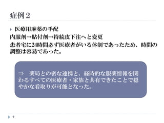 9
 医療用麻薬の手配
内服剤→貼付剤→持続皮下注へと変更
患者宅に24時間必ず医療者がいる体制であったため、時間の
調整は容易であった。
症例２
⇒ 薬局との密な連携と、経時的な服薬情報を関
わるすべての医療者・家族と共有できたことで穏
やかな看取りが可能となった。
 
