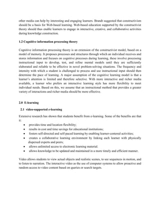 other media can help by interesting and engaging learners. Brandt suggested that constructivism
should be a basis for Web-based learning. Web-based education supported by the constructivist
theory should thus enable learners to engage in interactive, creative, and collaborative activities
during knowledge construction.
1.2 Cognitive information processing theory
Cognitive information processing theory is an extension of the constructivist model, based on a
model of memory. It proposes processes and structures through which an individual receives and
stores information and focuses on cognitive processes during learning, these involve processing
instructional input to develop, test, and refine mental models until they are sufficiently
elaborated and reliable to be effective in novel problem-solving situations. The frequency and
intensity with which a student is challenged to process and use instructional input should then
determine the pace of learning. A major assumption of the cognitive learning model is that a
learner’s attention is limited and therefore selective. With more interactive and richer media
available, a learner who prefers an interactive learning style has more flexibility to meet
individual needs. Based on this, we assume that an instructional method that provides a greater
variety of interactions and richer media should be more effective.

2.0 E-learning
2.1 video-supported e-learning
Extensive research has shown that students benefit from e-learning. Some of the benefits are that
it:
provides time and location flexibility;
results in cost and time savings for educational institutions;
fosters self-directed and self-paced learning by enabling learner-centered activities;
creates a collaborative learning environment by linking each learner with physically
dispersed experts and peers;
allows unlimited access to electronic learning material.
allows knowledge to be updated and maintained in a more timely and efficient manner.
Video allows students to view actual objects and realistic scenes, to see sequences in motion, and
to listen to narration. The interactive video as the use of computer systems to allow proactive and
random access to video content based on queries or search targets.

 