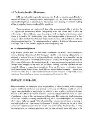 2.2 The learning by asking ( LBA ) system
LBA is a multimedia-integrated e-learning system developed for our research. In order to
increase the interactivity and have learners more engaged, the LBA system was designed and
implemented to provide an interactive and personalized online learning environment enabling
self-paced, anywhere, just-in-time knowledge acquisition.
These instructions are synchronized; thus, while an instructional video is playing, the
LBA system can automatically present corresponding slides and lecture notes. In the LBA
system, video is delivered from a video streaming server. It can be played as soon as a small
portion is received by the client computer rather than after entire video is downloaded. A Web
server, on which most of the information processing takes place, holds metadata of video and
other instructional material. The metadata contains a variety of descriptive information about
video clips, such as titles, speakers, keywords, and starting/ending time.
3.0 Development of hypotheses
Major research question was: does interactive video enhance the learner’s understanding and
improve learning effectiveness? The dependent variables were learning effectiveness, as
measured by students’ test scores, and perceived learner satisfaction, as measured by a survey
instrument. Interactivity is considered desirable and it is assumed that it can positively affect the
effectiveness of education . Increasing interactivity in an e-learning environment can reinforce
concepts learnt and provide the ability for on-demand learning. However, there has not been
empirical evidence to support these assumptions. There are three types of interaction: learner
instructor interaction, learner–learner interaction, and learner–content interaction . There has been
some research on the effect of learner–instructor and learner–learner interactions so we primarily focused
on assessing the impact of learner–content interaction enhanced by interactive video.

DISCUSSION OF RESEARCH

The tests supported our hypotheses on the positive effects of interactive video on both learning
outcome and learner satisfaction in e-learning. Our findings provide some insights on how to
present instructional video in an e-learning environment in order to achieve higher effectiveness.
Students in the LBA group with non-interactive video achieved equivalent test scores and levels
of satisfaction to those in the e learning group without video. This implies that simply integrating
instructional video into e-learning environments may not be sufficient to improve the e-learning
effectiveness. Daily has argued: ‘‘One of multimedia’s strongest contributions to learning is
increased visualization’’. Our findings confirm those of previous research that the use of linear
instructional video in education does not always have positive effect. Video may lead to better
learning outcome, but results are contingent upon the way it is used. Many participants in the

 