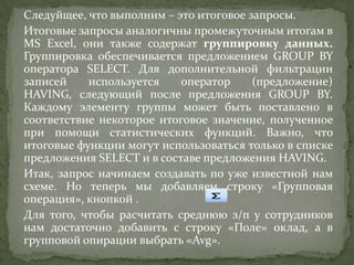 Следуйщее, что выполним – это итоговое запросы.
Итоговые запросы аналогичны промежуточным итогам в
MS Excel, они также содержат группировку данных.
Группировка обеспечивается предложением GROUP BY
оператора SELECT. Для дополнительной фильтрации
записей
используется
оператор
(предложение)
HAVING, следующий после предложения GROUP BY.
Каждому элементу группы может быть поставлено в
соответствие некоторое итоговое значение, полученное
при помощи статистических функций. Важно, что
итоговые функции могут использоваться только в списке
предложения SELECT и в составе предложения HAVING.
Итак, запрос начинаем создавать по уже известной нам
схеме. Но теперь мы добавляем строку «Групповая
операция», кнопкой .
Для того, чтобы расчитать среднюю з/п у сотрудников
нам достаточно добавить с строку «Поле» оклад, а в
групповой опирации выбрать «Avg».

 