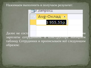 Нажимаем выполнить и получаем результат:

Далее не составит труда создать запрос с расчётом
зарплаты сотрудников. В конструкторе выбираем
таблицу Сотрудники и прописываем всё следующим
образом:

 