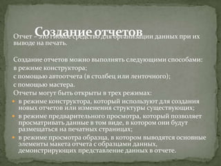 Отчет – это гибкое средство для организации данных при их
выводе на печать.
Создание отчетов можно выполнять следующими способами:
в режиме конструктора;
с помощью автоотчета (в столбец или ленточного);
с помощью мастера.
Отчеты могут быть открыты в трех режимах:
 в режиме конструктора, который используют для создания
новых отчетов или изменения структуры существующих;
 в режиме предварительного просмотра, который позволяет
просматривать данные в том виде, в котором они будут
размещаться на печатных страницах;
 в режиме просмотра образца, в котором выводятся основные
элементы макета отчета с образцами данных,
демонстрирующих представление данных в отчете.

 