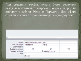 При создании отчёта, нужно будет вернуться
назад, и вспомнить о запросах. Создаём запрос на
выборку с таблиц Эфир и Передачи. Для эфира
создаём условия в ограничении даты – до 17.05.2012.

 