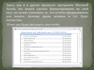 Здесь, как и в других процессах программы Microsoft
Access, мы можем сделать форматирование на свой
вкус, но нужно учитывать то, что отчёты предназначены
для печати, поэтому яркие заливки и т.п. будут
неуместны.
И вот как будет выглядеть этот отчёт:

 