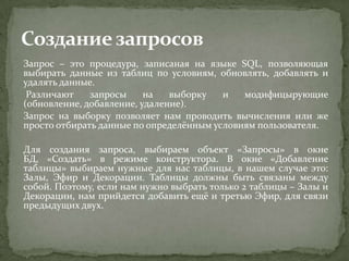 Запрос – это процедура, записаная на языке SQL, позволяющая
выбирать данные из таблиц по условиям, обновлять, добавлять и
удалять данные.
Различают
запросы
на
выборку
и
модифицырующие
(обновление, добавление, удаление).
Запрос на выборку позволяет нам проводить вычисления или же
просто отбирать данные по определённым условиям пользователя.

Для создания запроса, выбираем объект «Запросы» в окне
БД, «Создать» в режиме конструктора. В окне «Добавление
таблицы» выбираем нужные для нас таблицы, в нашем случае это:
Залы, Эфир и Декорации. Таблицы должны быть связаны между
собой. Поэтому, если нам нужно выбрать только 2 таблицы – Залы и
Декорации, нам прийдется добавить ещё и третью Эфир, для связи
предыдущих двух.

 