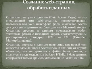 Страницы доступа к данным (Data Access Pages) — это
специальный тип Web-страниц, предоставляющий
пользователям Web интерфейс форм и отчетов Access
для доступа к данным из базы данных Microsoft Access.
Страницы доступа к данным представляют собой
текстовые файлы с исходным кодом, соответствующим
расширенному стандарту HTML — XML (Extended
Markup Language).
Страницы доступа к данным появились как новый тип
объектов базы данных в Access 2000. В отличие от других
объектов, они не хранятся в файле базы данных, а
хранятся в виде отдельных файлов HTML. В базе данных
содержатся только ярлыки, указывающие на эти файлы.

 