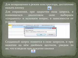 Для возвращения в режим конструктора, достаточно
нажать кнопку
Для сохранения, при закрытии окна запроса, в
появившемся
диалоговом
окне
выбираем
«сохранить» и называем вопрос, в зависимости от
условий.

Созданный запрос появится в окне запросов, и при
нажатии на нём двойным щелчком, увидим то
же, что и видели при нажатии кнопки

 