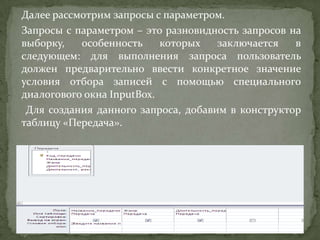 Далее рассмотрим запросы с параметром.
Запросы с параметром – это разновидность запросов на
выборку,
особенность
которых
заключается
в
следующем: для выполнения запроса пользователь
должен предварительно ввести конкретное значение
условия отбора записей с помощью специального
диалогового окна InputBox.
Для создания данного запроса, добавим в конструктор
таблицу «Передача».

 