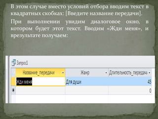 В этом случае вместо условий отбора вводим текст в
квадратных скобках: [Введите название передачи].
При выполнении увидим диалоговое окно, в
котором будет этот текст. Вводим «Жди меня», и
врезультате получаем:

 