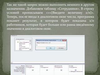 Так же такой запрос можно выполнить немного в другом
назначении. Добавляем таблицу «Сотрудники». В строку
условий прописываем «>=[Введите величину з/п]».
Теперь, после ввода в диалоговом окне числа, программа
покажет результат, в котором будет показана з/п
работников, которая будет больше или равна введённому
значению в диалоговом окне.

 