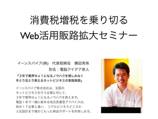 消費税増税を乗り切る
Web活用販路拡大セミナー
イーンスパイア(株) 代表取締役 横田秀珠
別名：電脳アイデア泉人
『３年で業界Ｎｏ１になるノウハウを惜しみなく
手とり足とり教えるネットビジネスの家庭教師』
イーンスパイア株式会社は、全国の
ネットビジネスを行う企業に対して、
３年で業界Ｎｏ１になるノウハウを教えます。
電話１本で一緒に飲める地元密着型アドバイスは、
他のＩＴ企業と違い、 リアルビジネスどころか
人生設計まで魂のこもった熱血サポートを約束します。

 