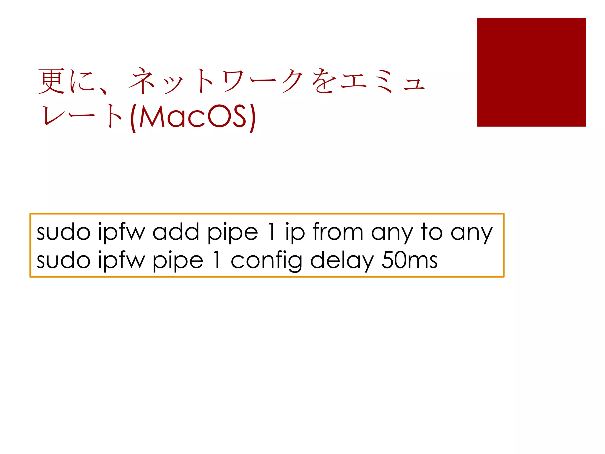 更に、ネットワークをエミュ
レート(MacOS)

sudo ipfw add pipe 1 ip from any to any
sudo ipfw pipe 1 config delay 50ms

 