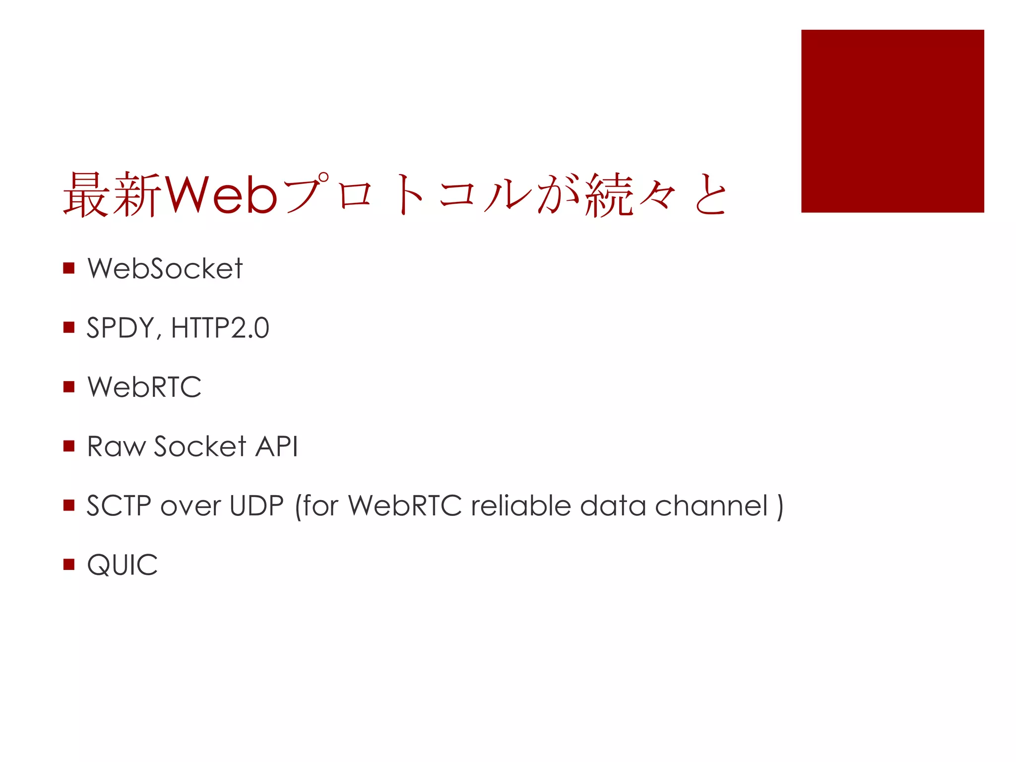 最新Webプロトコルが続々と
 WebSocket
 SPDY, HTTP2.0
 WebRTC
 Raw Socket API
 SCTP over UDP (for WebRTC reliable data channel )
 QUIC

 