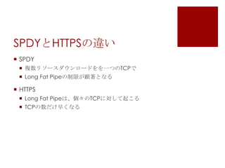 SPDYとHTTPSの違い
 SPDY
 複数リソースダウンロードをを一つのTCPで
 Long Fat Pipeの制限が顕著となる

 HTTPS
 Long Fat Pipeは、個々のTCPに対して起こる
 TCPの数だけ早くなる

 