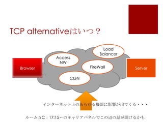TCP alternativeはいつ？
Access
NW

Browser

Load
Balancer
FireWall

Server

CGN

インターネット上のあらゆる機器に影響が出てくる・・・
ルーム５C：17:15〜のキャリアパネルでこの辺の話が聞けるかも

 