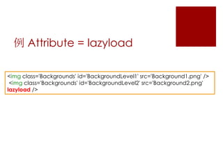 例 Attribute = lazyload
<img class='Backgrounds' id='BackgroundLevel1' src='Background1.png' />
<img class='Backgrounds' id='BackgroundLevel2' src='Background2.png'
lazyload />

 