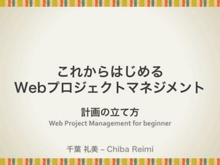 これからはじめる
Webプロジェクトマネジメント
計画の立て方

Web	
  Project	
  Management	
  for	
  beginner	
千葉 礼美 ‒ Chiba Reimi

 