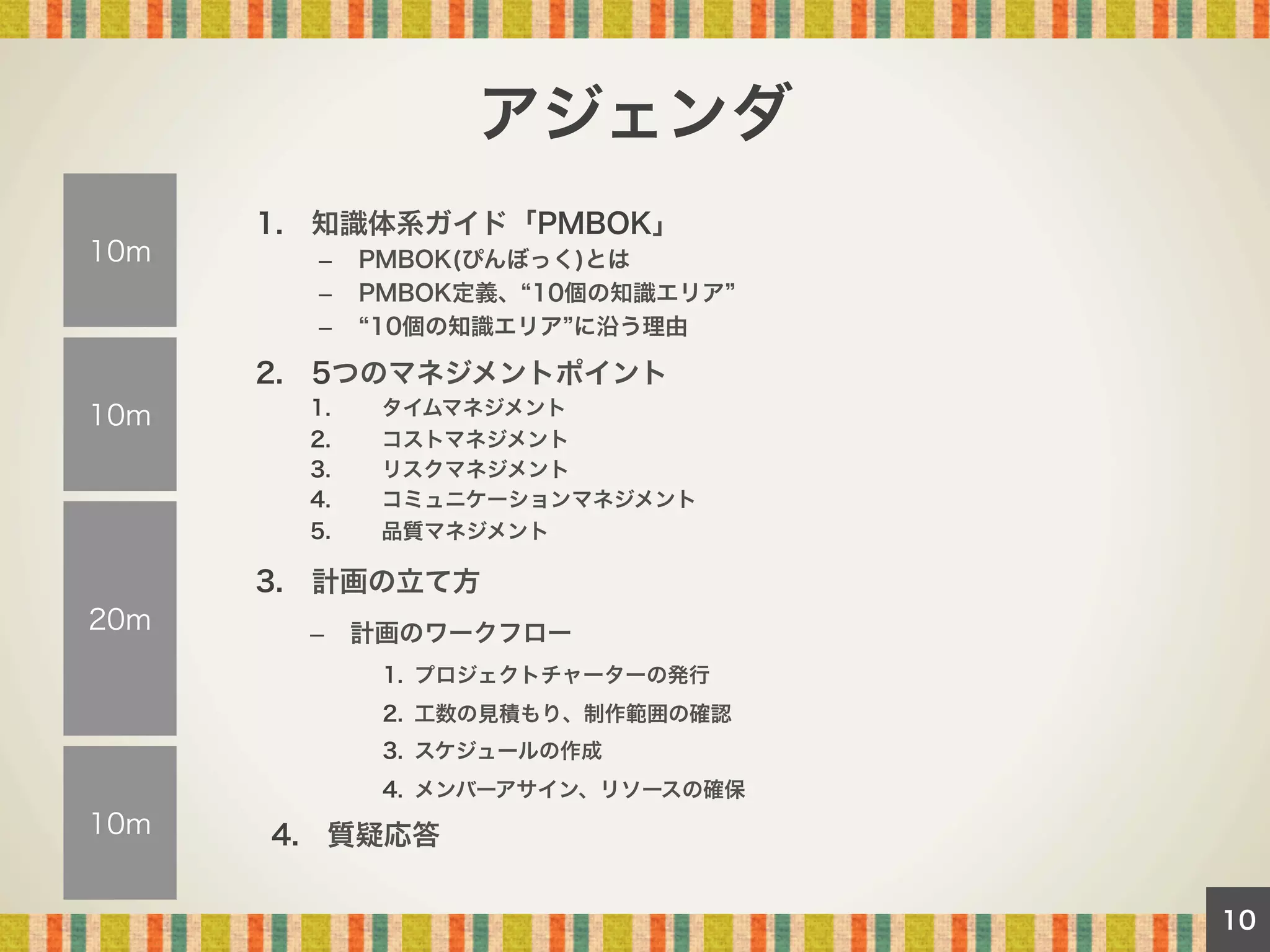 アジェンダ
10m

1. 知識体系ガイド「PMBOK」
– 
– 
– 

PMBOK(ぴんぼっく)とは
PMBOK定義、 10個の知識エリア
10個の知識エリア に沿う理由

2. 5つのマネジメントポイント
1. 
2. 
3. 
4. 

タイムマネジメント
コストマネジメント
リスクマネジメント
コミュニケーションマネジメント

5. 

10m

品質マネジメント

3. 計画の立て方
20m

–  計画のワークフロー
1.  プロジェクトチャーターの発行
2.  工数の見積もり、制作範囲の確認
3.  スケジュールの作成
4.  メンバーアサイン、リソースの確保

10m

4. 質疑応答
10

 