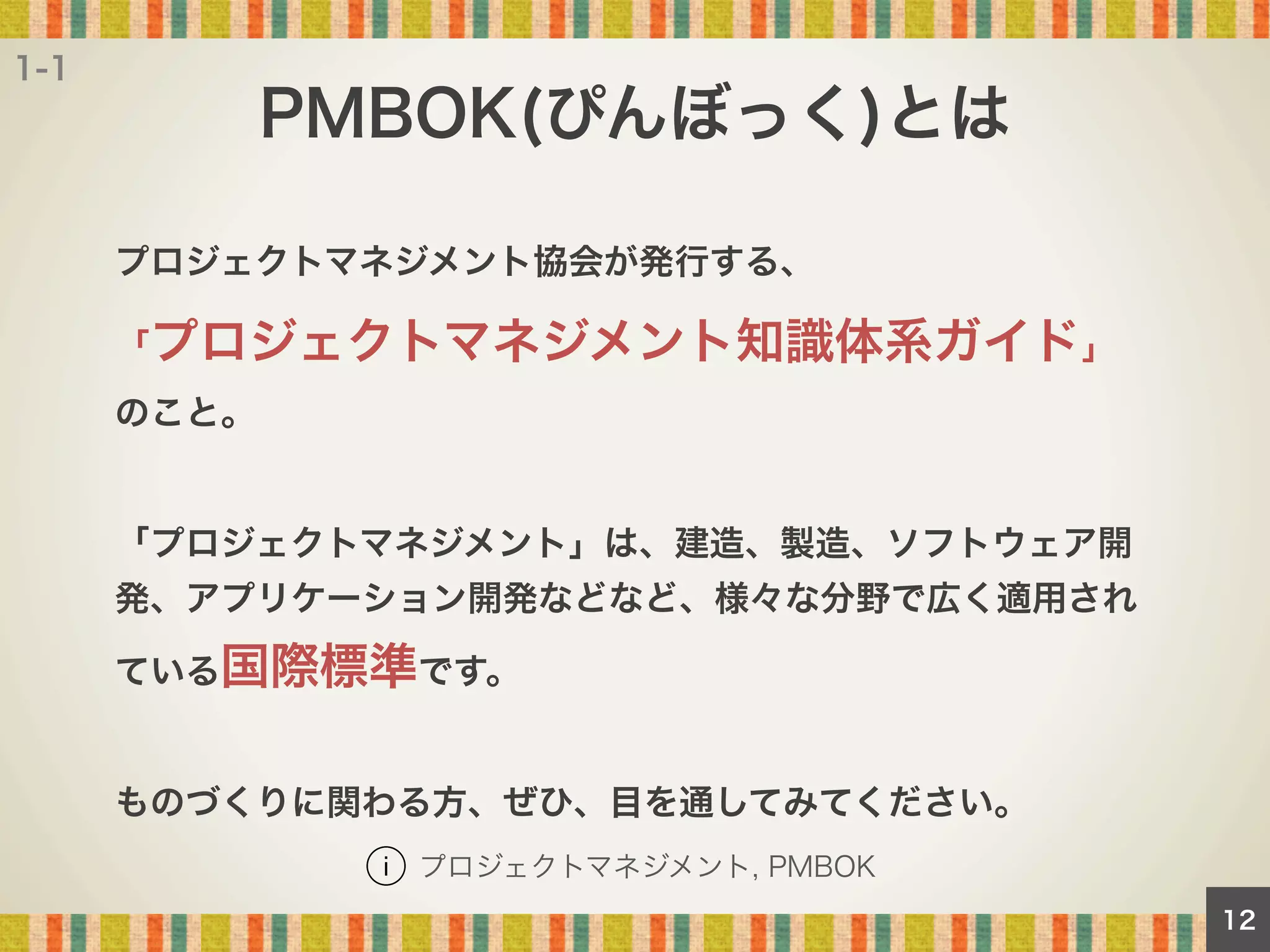 1-1

PMBOK(ぴんぼっく)とは
プロジェクトマネジメント協会が発行する、
「プロジェクトマネジメント知識体系ガイド」
のこと。

「プロジェクトマネジメント」は、建造、製造、ソフトウェア開
発、アプリケーション開発などなど、様々な分野で広く適用され
ている国際標準です。

ものづくりに関わる方、ぜひ、目を通してみてください。
プロジェクトマネジメント, PMBOK
12

 