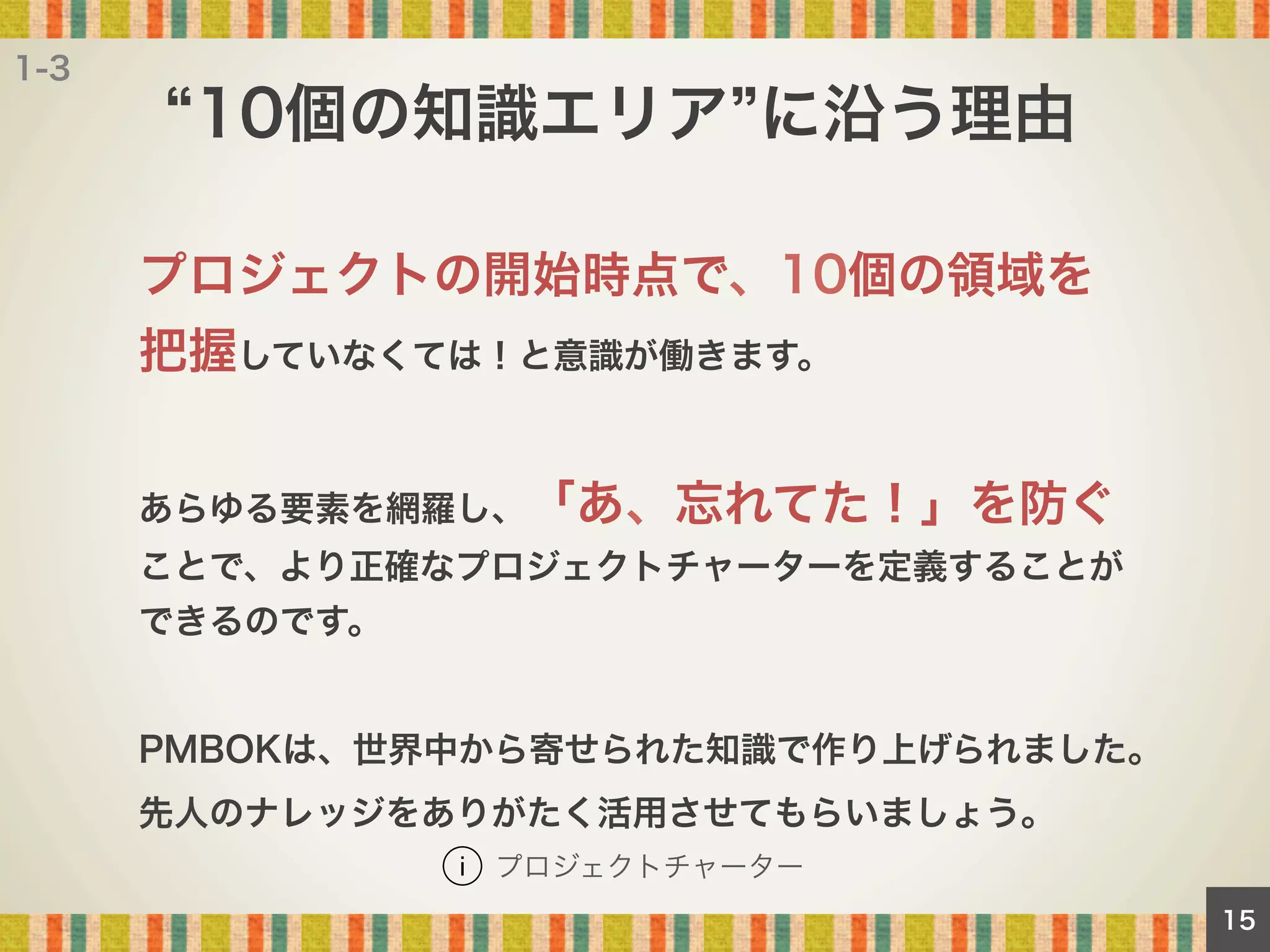 1-3

10個の知識エリア に沿う理由
プロジェクトの開始時点で、10個の領域を
把握していなくては！と意識が働きます。
あらゆる要素を網羅し、「あ、忘れてた！」を防ぐ
ことで、より正確なプロジェクトチャーターを定義することが
できるのです。

PMBOKは、世界中から寄せられた知識で作り上げられました。
先人のナレッジをありがたく活用させてもらいましょう。
プロジェクトチャーター
15

 