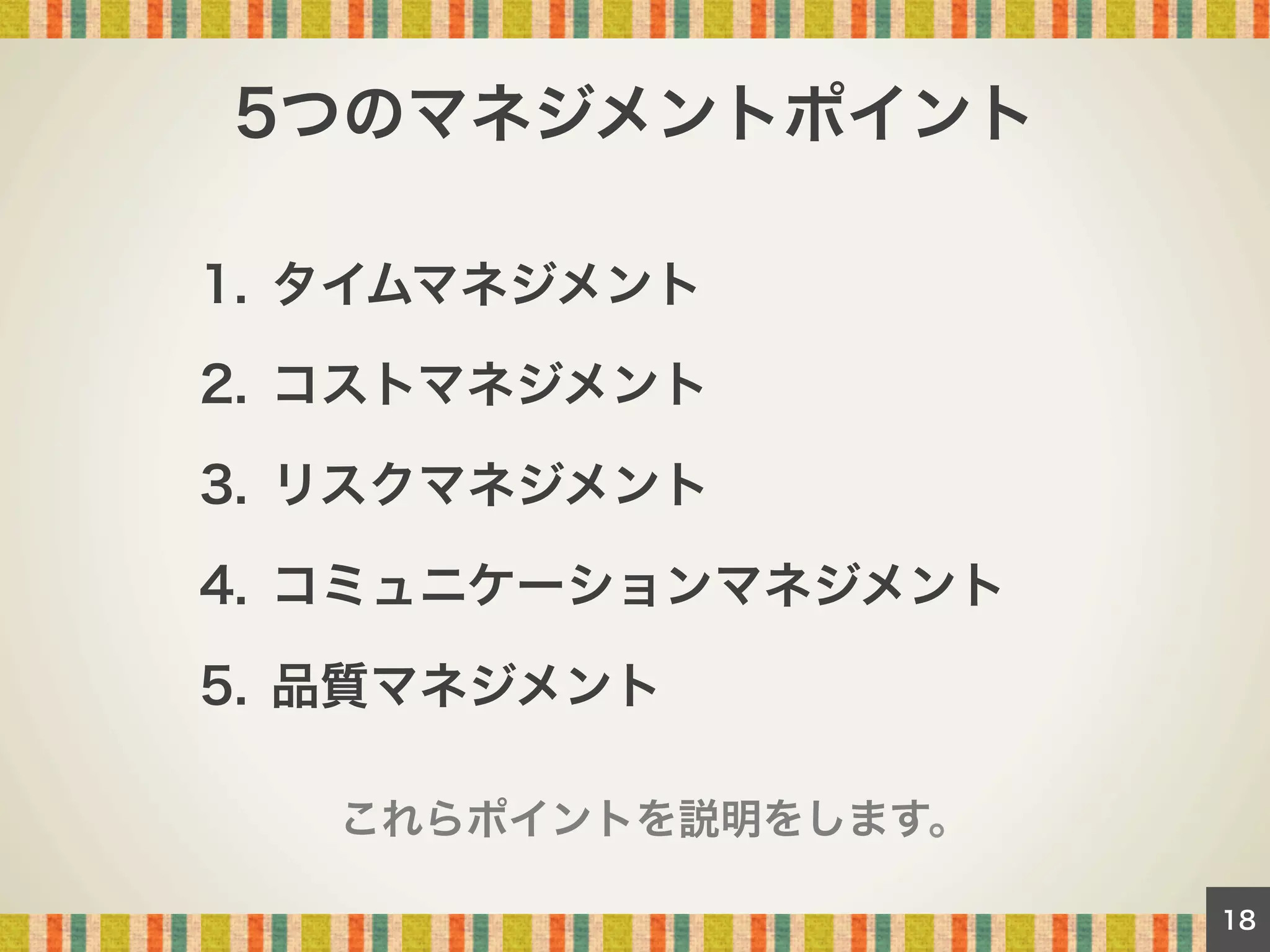 5つのマネジメントポイント
1.  タイムマネジメント
2.  コストマネジメント
3.  リスクマネジメント
4.  コミュニケーションマネジメント
5.  品質マネジメント
これらポイントを説明をします。
18

 