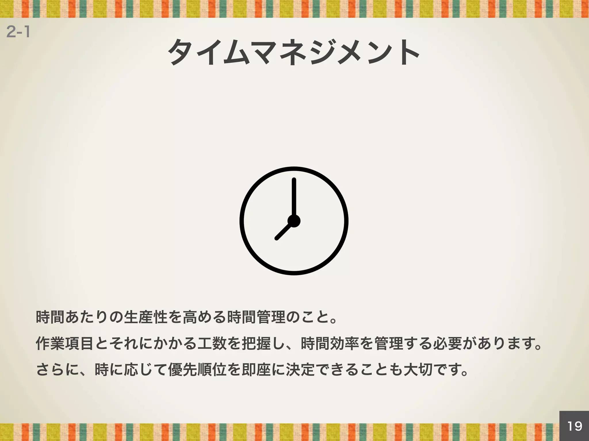 2-1

タイムマネジメント

時間あたりの生産性を高める時間管理のこと。
作業項目とそれにかかる工数を把握し、時間効率を管理する必要があります。
さらに、時に応じて優先順位を即座に決定できることも大切です。

19

 