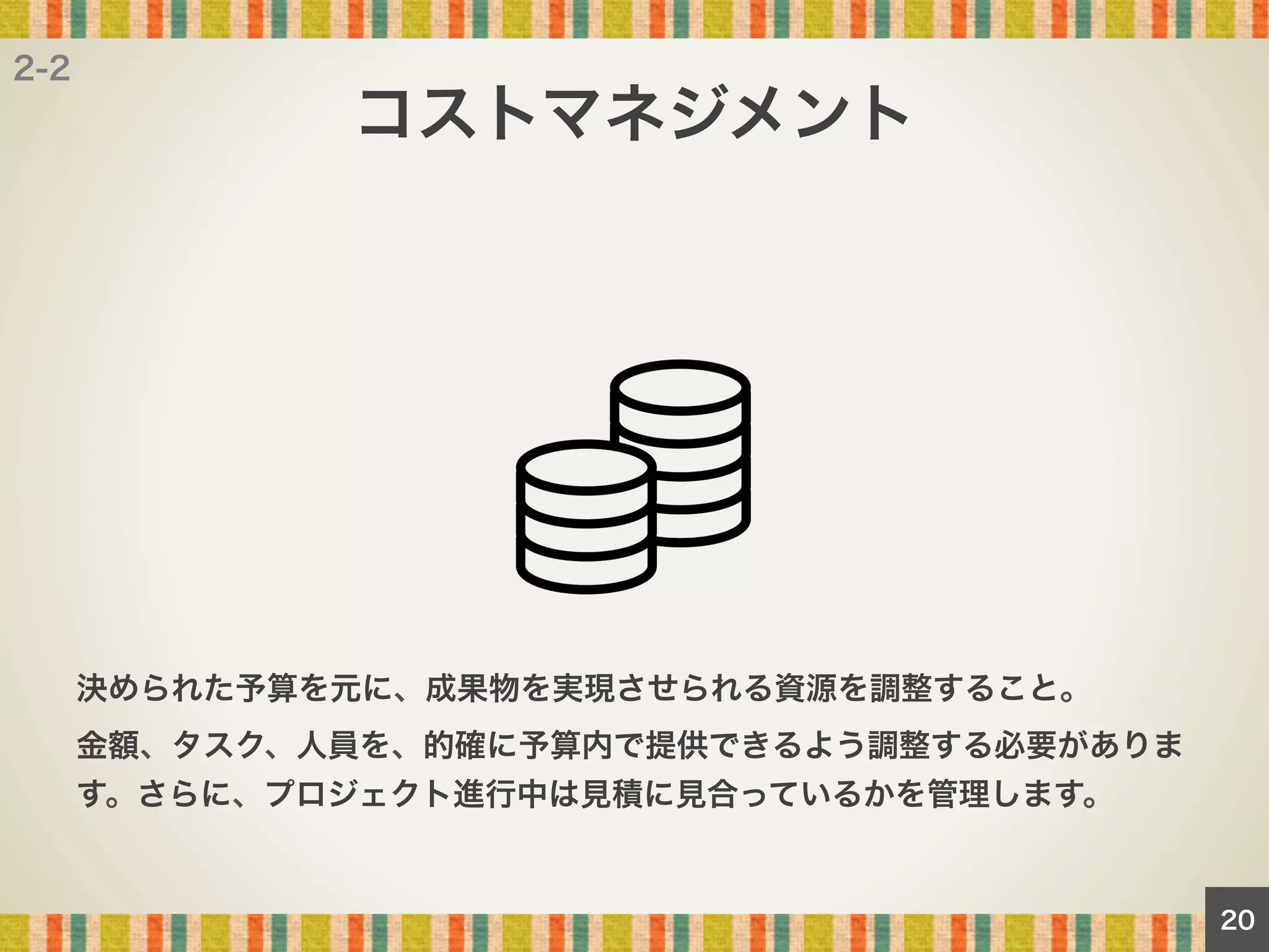 2-2

コストマネジメント

決められた予算を元に、成果物を実現させられる資源を調整すること。
金額、タスク、人員を、的確に予算内で提供できるよう調整する必要がありま
す。さらに、プロジェクト進行中は見積に見合っているかを管理します。

20

 