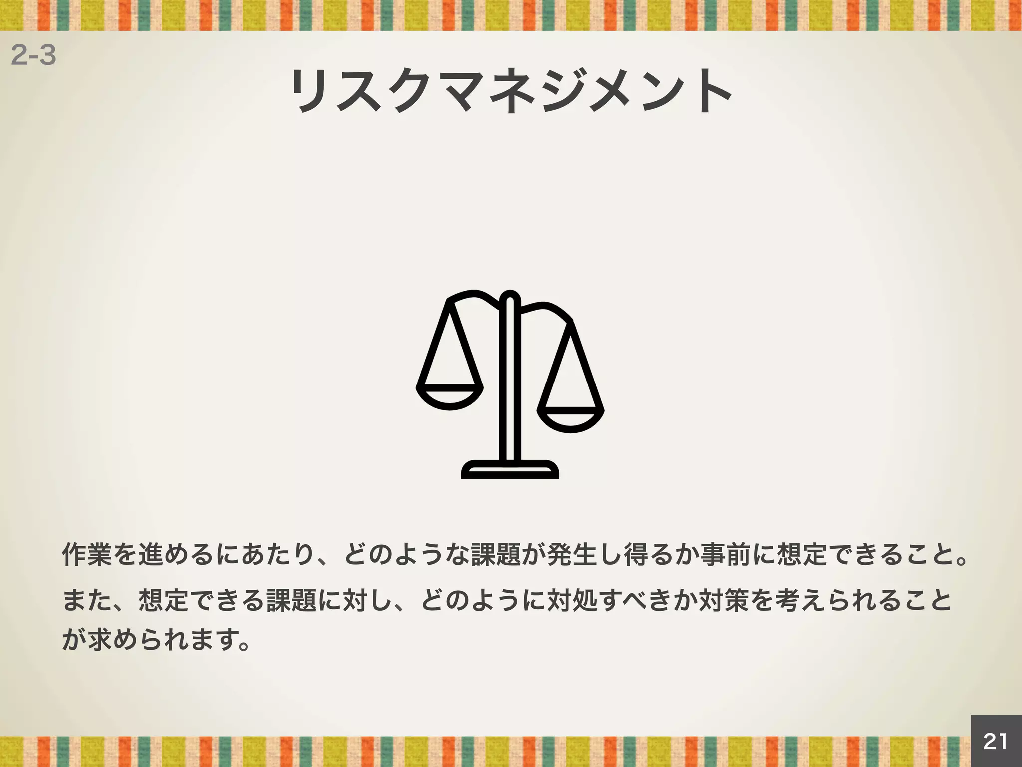 2-3

リスクマネジメント

作業を進めるにあたり、どのような課題が発生し得るか事前に想定できること。
また、想定できる課題に対し、どのように対処すべきか対策を考えられること
が求められます。

21

 