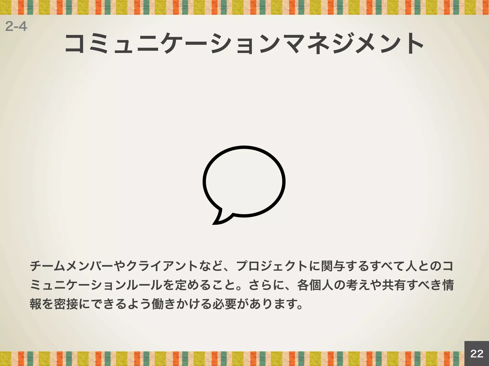 2-4

コミュニケーションマネジメント

チームメンバーやクライアントなど、プロジェクトに関与するすべて人とのコ
ミュニケーションルールを定めること。さらに、各個人の考えや共有すべき情
報を密接にできるよう働きかける必要があります。

22

 