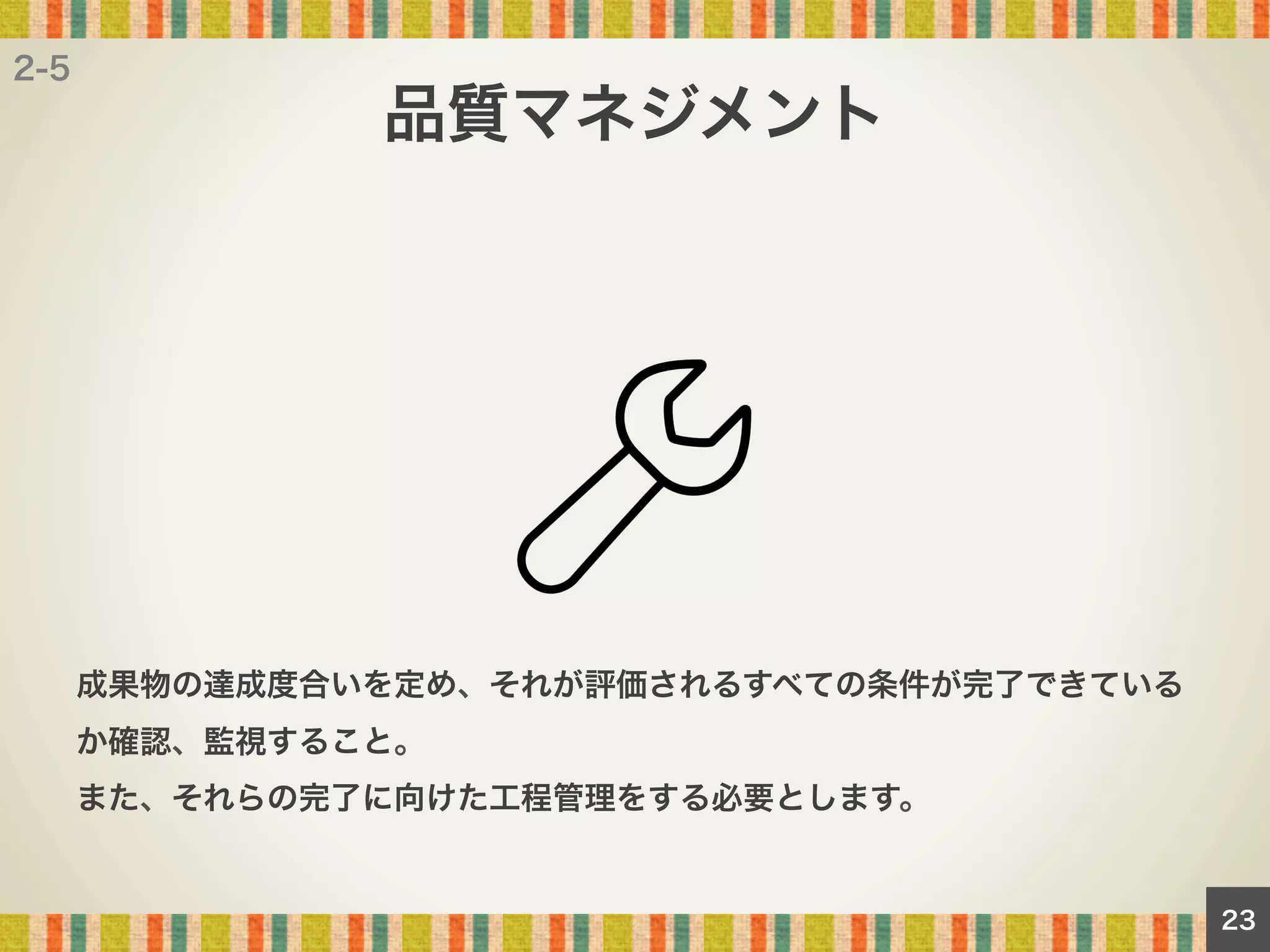 2-5

品質マネジメント

成果物の達成度合いを定め、それが評価されるすべての条件が完了できている
か確認、監視すること。
また、それらの完了に向けた工程管理をする必要とします。

23

 