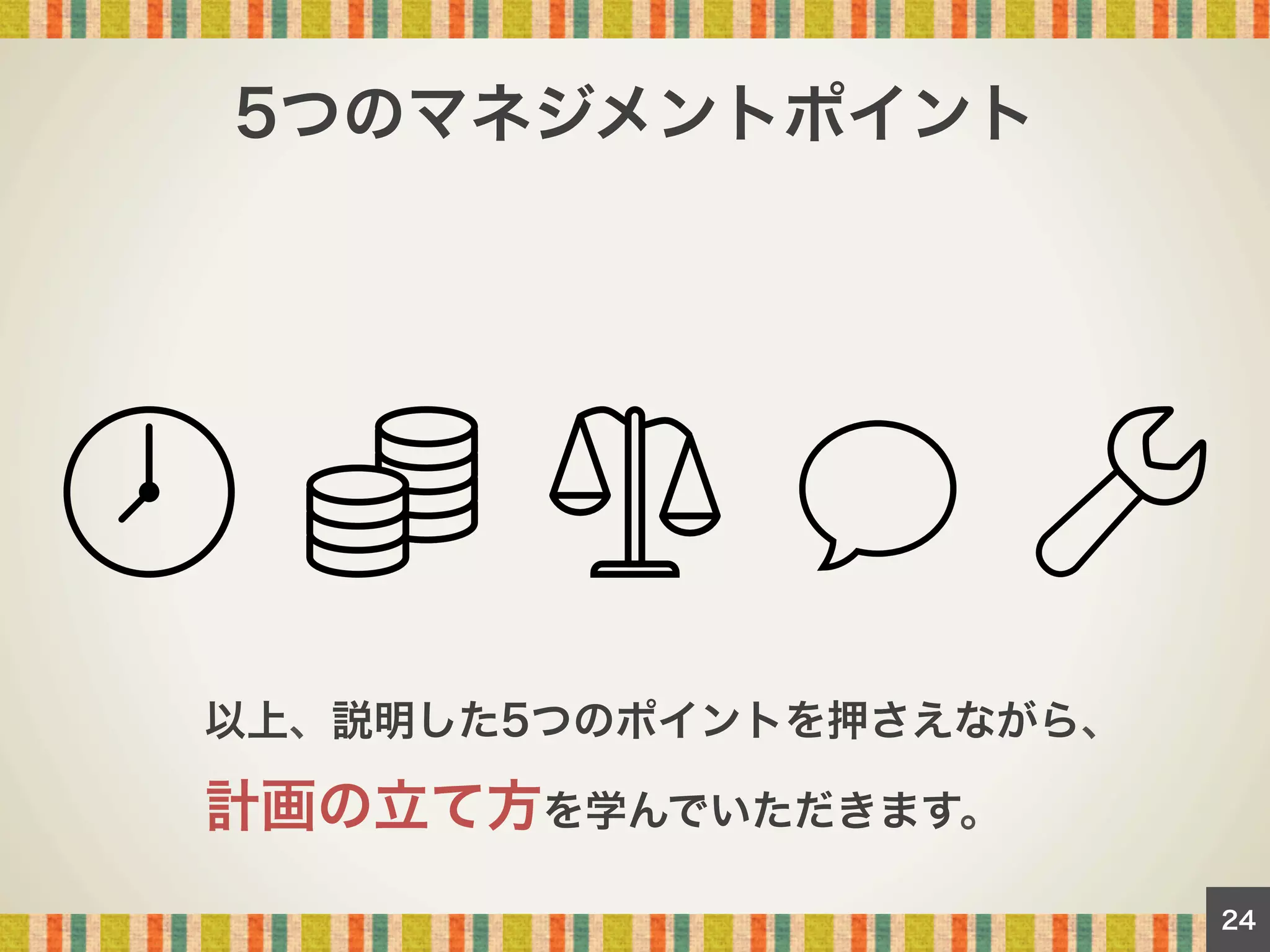 5つのマネジメントポイント

以上、説明した5つのポイントを押さえながら、

計画の立て方を学んでいただきます。
24

 