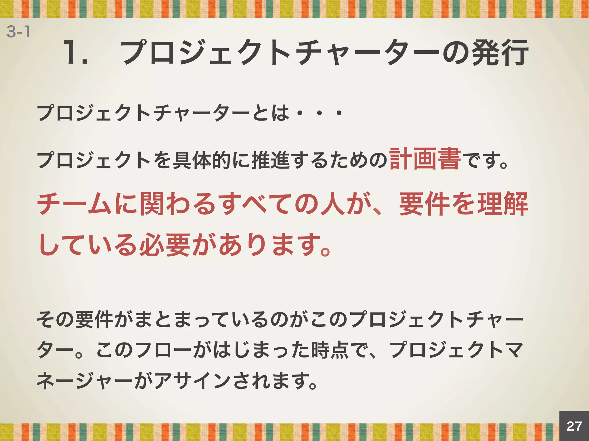3-1

1. プロジェクトチャーターの発行
プロジェクトチャーターとは・・・
プロジェクトを具体的に推進するための計画書です。

チームに関わるすべての人が、要件を理解
している必要があります。
その要件がまとまっているのがこのプロジェクトチャー
ター。このフローがはじまった時点で、プロジェクトマ
ネージャーがアサインされます。
27

 