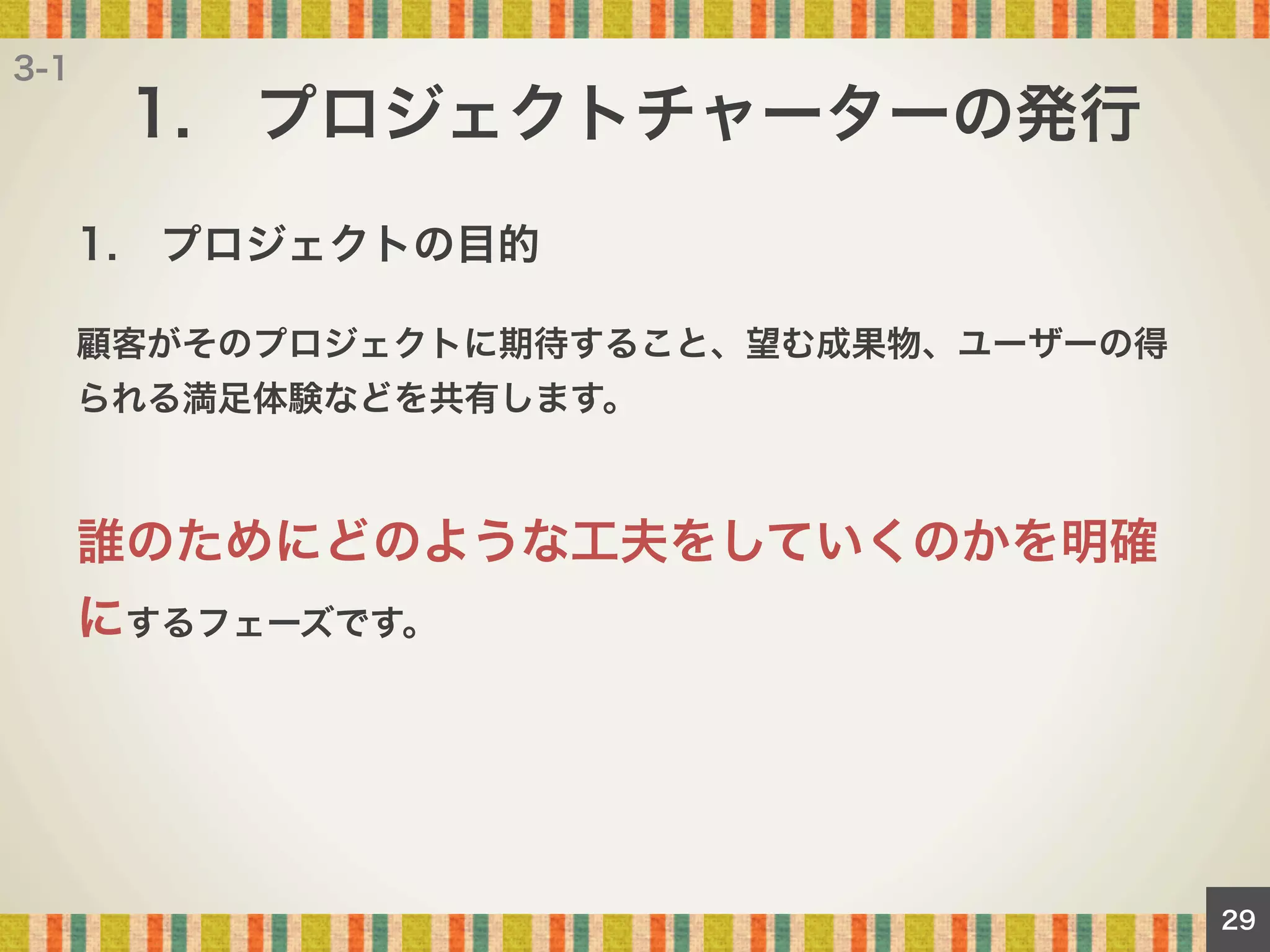 3-1

1. プロジェクトチャーターの発行
1. プロジェクトの目的
顧客がそのプロジェクトに期待すること、望む成果物、ユーザーの得
られる満足体験などを共有します。

誰のためにどのような工夫をしていくのかを明確
にするフェーズです。

29

 
