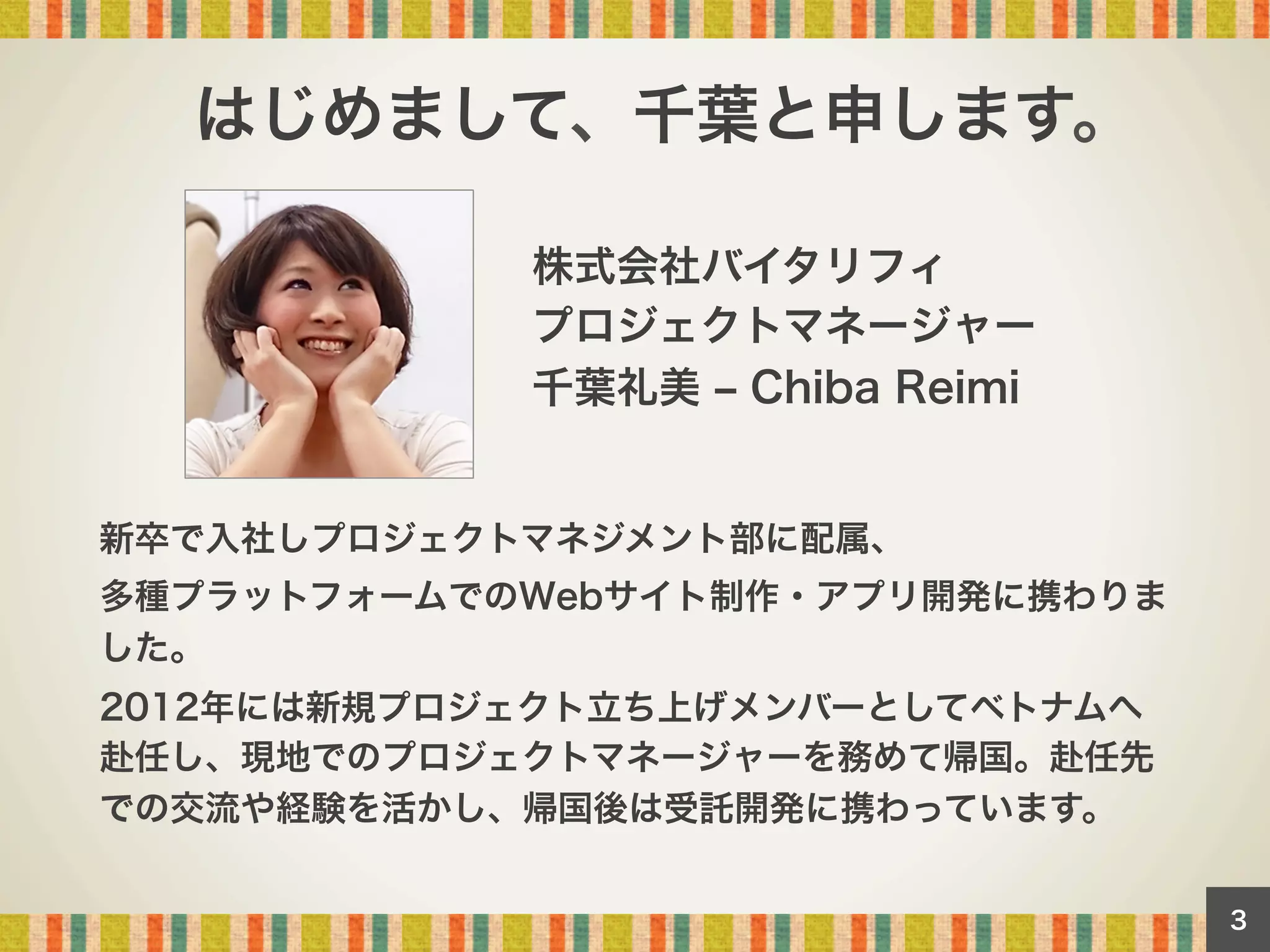 はじめまして、千葉と申します。
株式会社バイタリフィ
プロジェクトマネージャー
千葉礼美 ‒ Chiba Reimi

新卒で入社しプロジェクトマネジメント部に配属、
多種プラットフォームでのWebサイト制作・アプリ開発に携わりま
した。
2012年には新規プロジェクト立ち上げメンバーとしてベトナムへ
赴任し、現地でのプロジェクトマネージャーを務めて帰国。赴任先
での交流や経験を活かし、帰国後は受託開発に携わっています。
3

 