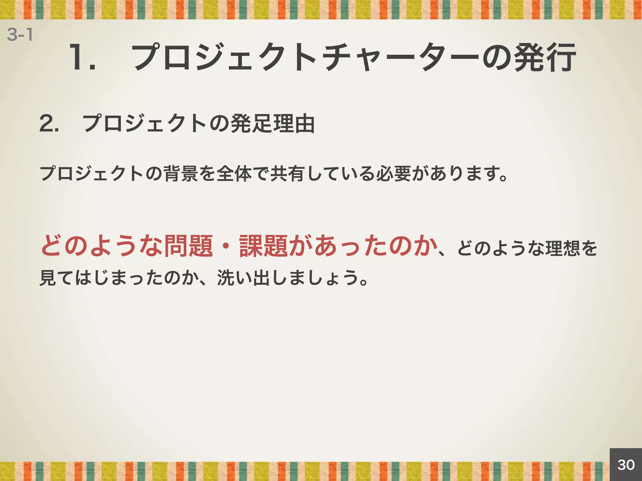 3-1

1. プロジェクトチャーターの発行
2. プロジェクトの発足理由
プロジェクトの背景を全体で共有している必要があります。

どのような問題・課題があったのか、どのような理想を
見てはじまったのか、洗い出しましょう。

30

 