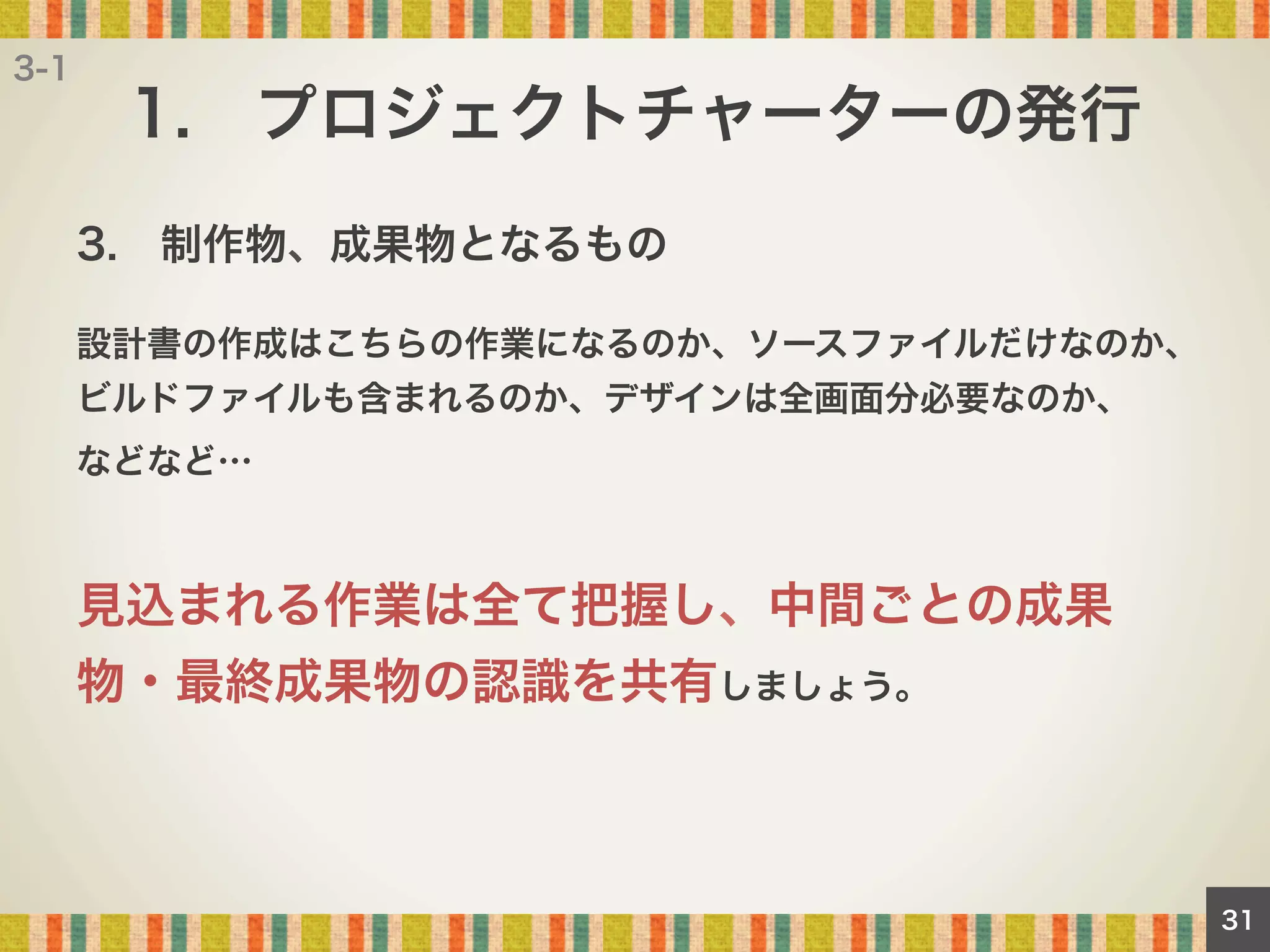 3-1

1. プロジェクトチャーターの発行
3. 制作物、成果物となるもの
設計書の作成はこちらの作業になるのか、ソースファイルだけなのか、
ビルドファイルも含まれるのか、デザインは全画面分必要なのか、
などなど…

見込まれる作業は全て把握し、中間ごとの成果
物・最終成果物の認識を共有しましょう。

31

 
