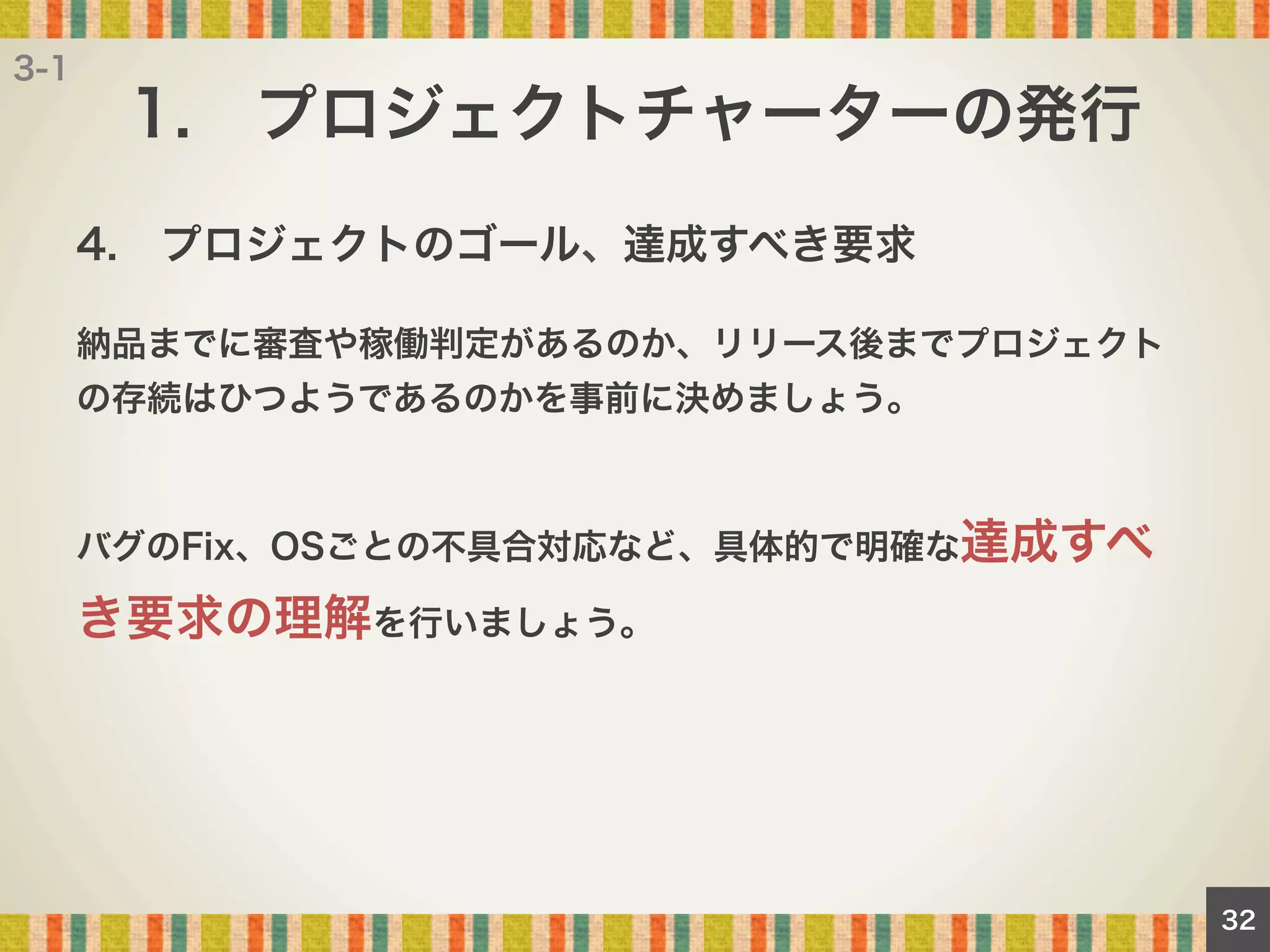 3-1

1. プロジェクトチャーターの発行
4. プロジェクトのゴール、達成すべき要求
納品までに審査や稼働判定があるのか、リリース後までプロジェクト
の存続はひつようであるのかを事前に決めましょう。

バグのFix、OSごとの不具合対応など、具体的で明確な達成すべ

き要求の理解を行いましょう。

32

 