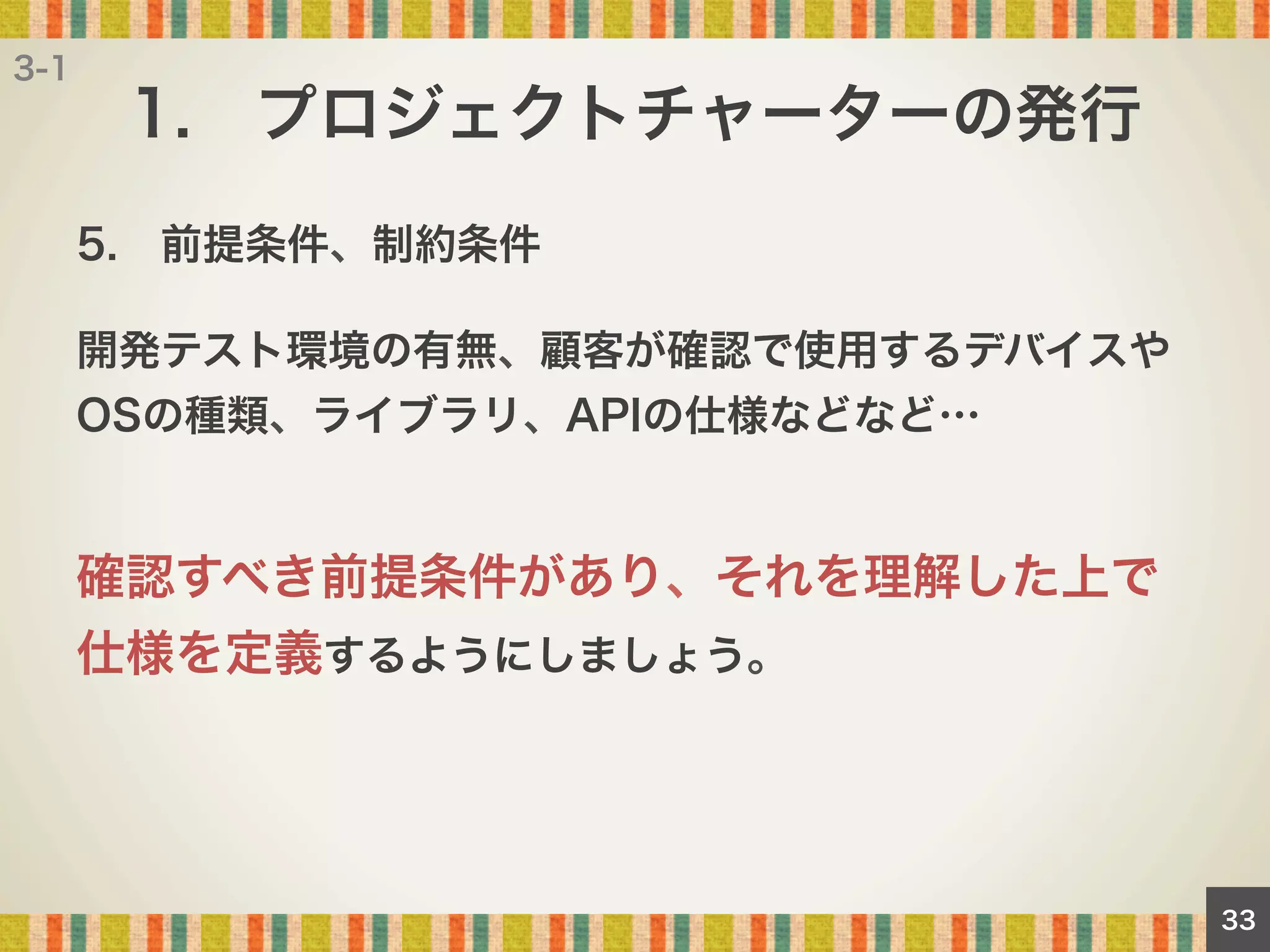 3-1

1. プロジェクトチャーターの発行
5. 前提条件、制約条件
開発テスト環境の有無、顧客が確認で使用するデバイスや
OSの種類、ライブラリ、APIの仕様などなど…

確認すべき前提条件があり、それを理解した上で
仕様を定義するようにしましょう。

33

 