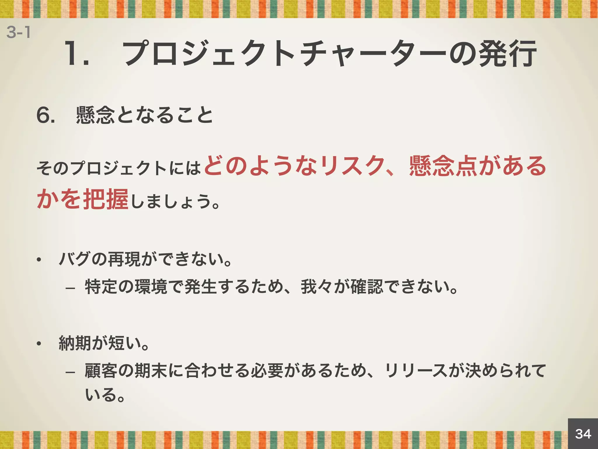 3-1

1. プロジェクトチャーターの発行
6. 懸念となること
そのプロジェクトにはどのようなリスク、懸念点がある

かを把握しましょう。
•  バグの再現ができない。
–  特定の環境で発生するため、我々が確認できない。
•  納期が短い。
–  顧客の期末に合わせる必要があるため、リリースが決められて
いる。
34

 