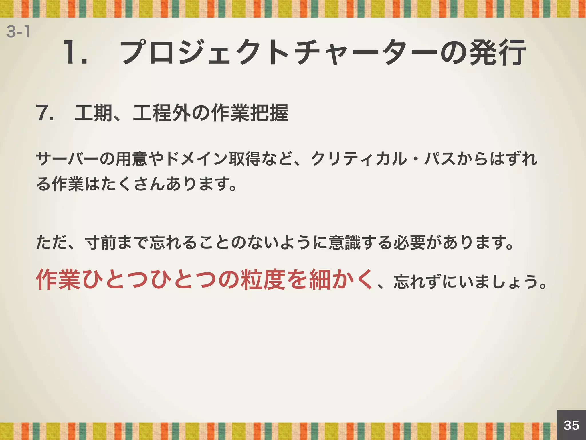 3-1

1. プロジェクトチャーターの発行
7. 工期、工程外の作業把握
サーバーの用意やドメイン取得など、クリティカル・パスからはずれ
る作業はたくさんあります。

ただ、寸前まで忘れることのないように意識する必要があります。

作業ひとつひとつの粒度を細かく、忘れずにいましょう。

35

 
