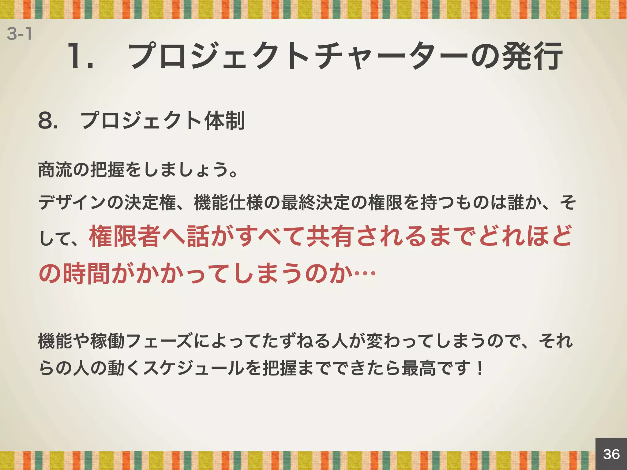 3-1

1. プロジェクトチャーターの発行
8. プロジェクト体制
商流の把握をしましょう。
デザインの決定権、機能仕様の最終決定の権限を持つものは誰か、そ
して、権限者へ話がすべて共有されるまでどれほど

の時間がかかってしまうのか…
機能や稼働フェーズによってたずねる人が変わってしまうので、それ
らの人の動くスケジュールを把握までできたら最高です！

36

 