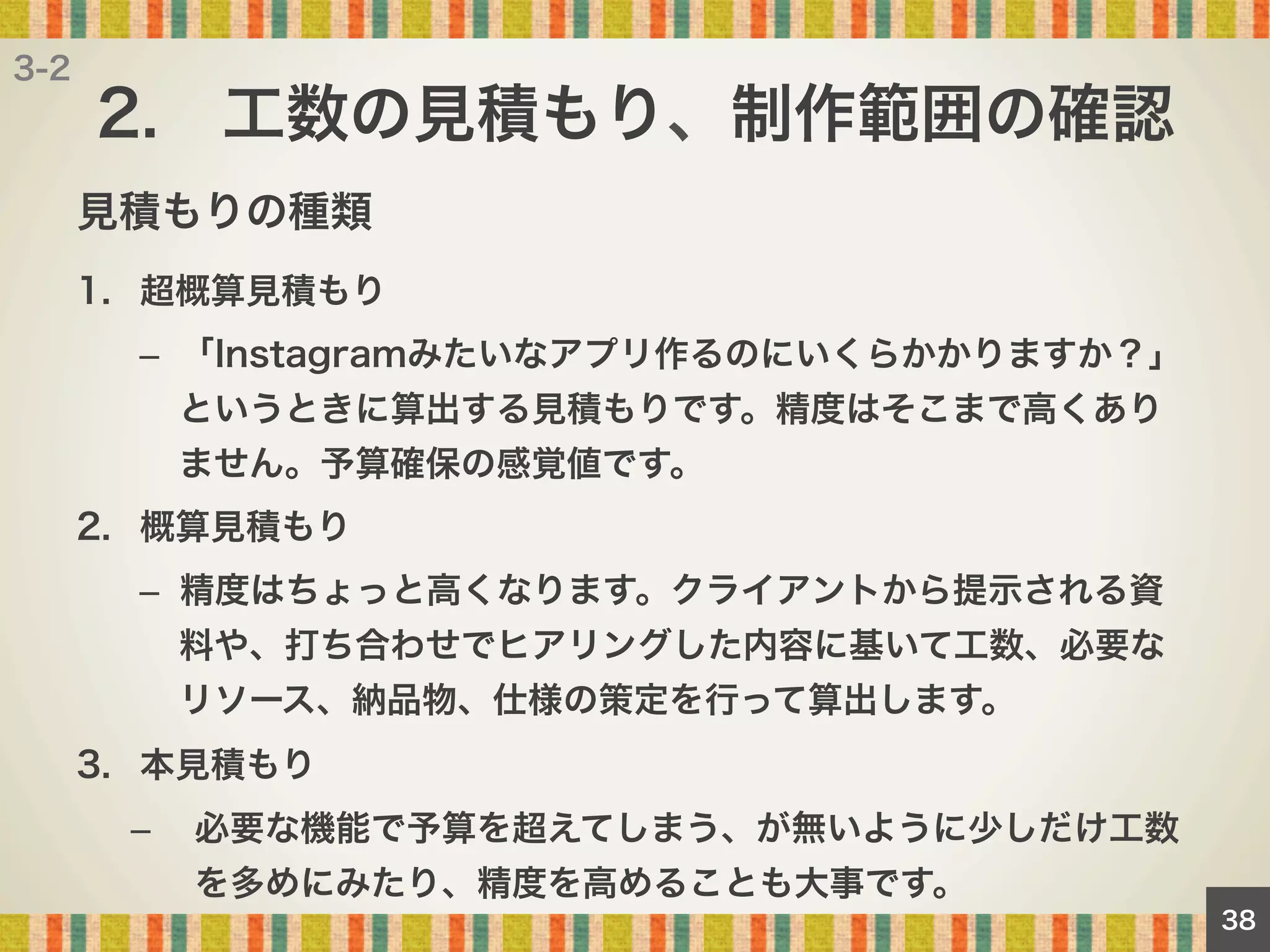 3-2

2. 工数の見積もり、制作範囲の確認
見積もりの種類
1.  超概算見積もり
–  「Instagramみたいなアプリ作るのにいくらかかりますか？」
というときに算出する見積もりです。精度はそこまで高くあり
ません。予算確保の感覚値です。
2.  概算見積もり
–  精度はちょっと高くなります。クライアントから提示される資
料や、打ち合わせでヒアリングした内容に基いて工数、必要な
リソース、納品物、仕様の策定を行って算出します。
3.  本見積もり
– 

必要な機能で予算を超えてしまう、が無いように少しだけ工数
を多めにみたり、精度を高めることも大事です。
38

 