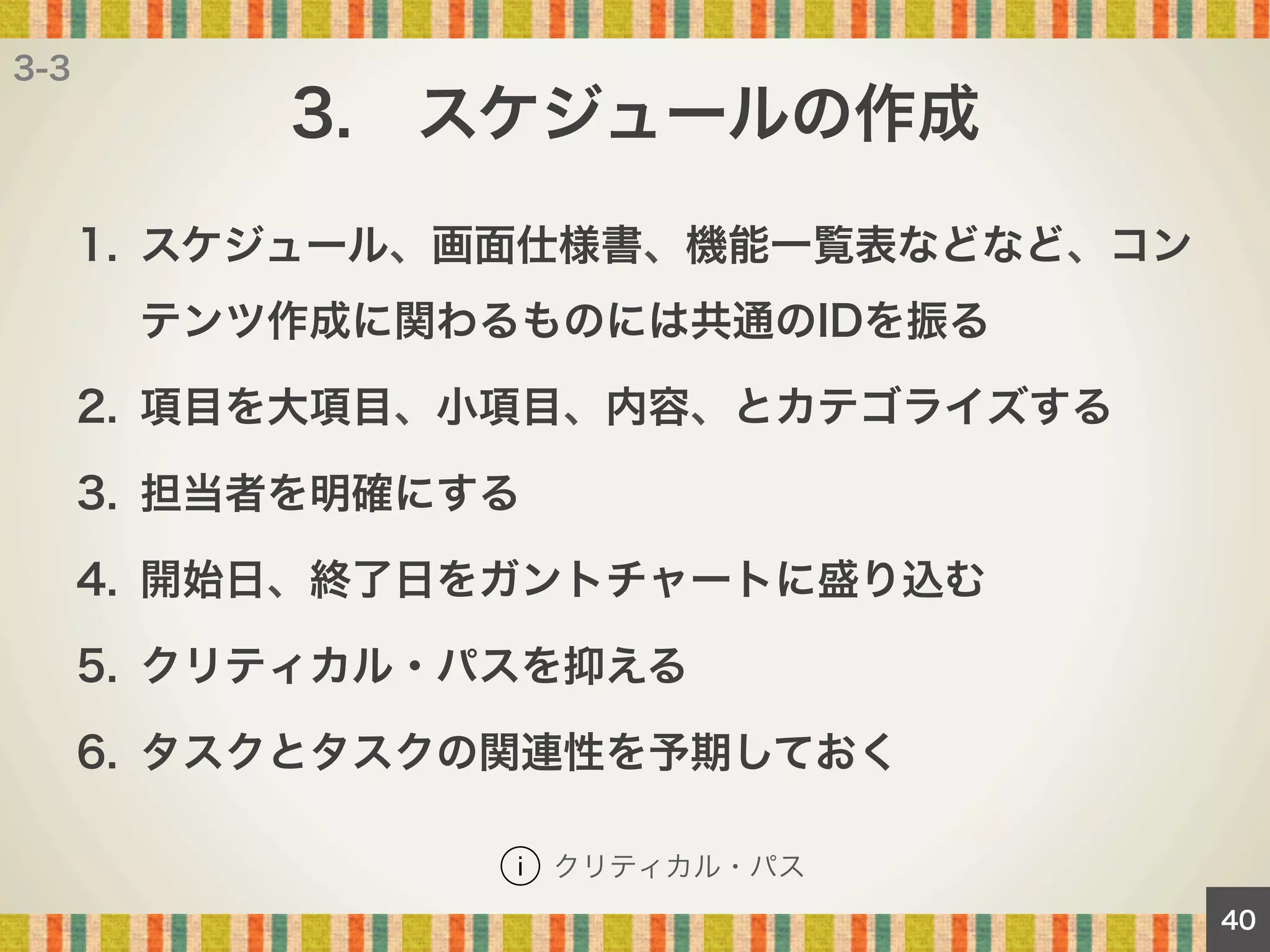 3-3

3. スケジュールの作成
1.  スケジュール、画面仕様書、機能一覧表などなど、コン
テンツ作成に関わるものには共通のIDを振る
2.  項目を大項目、小項目、内容、とカテゴライズする
3.  担当者を明確にする
4.  開始日、終了日をガントチャートに盛り込む
5.  クリティカル・パスを抑える
6.  タスクとタスクの関連性を予期しておく
クリティカル・パス
40

 