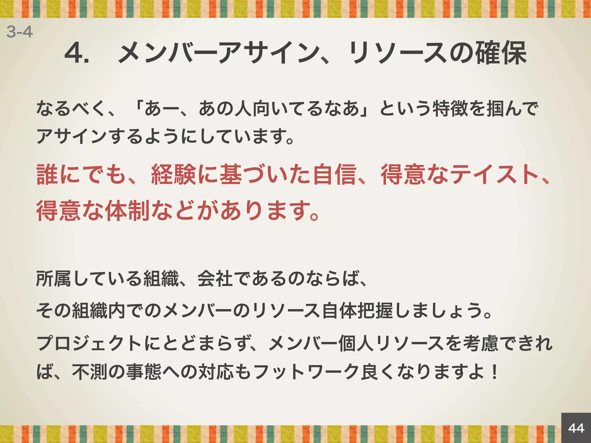 3-4

4. メンバーアサイン、リソースの確保
なるべく、「あー、あの人向いてるなあ」という特徴を掴んで
アサインするようにしています。

誰にでも、経験に基づいた自信、得意なテイスト、
得意な体制などがあります。
所属している組織、会社であるのならば、
その組織内でのメンバーのリソース自体把握しましょう。
プロジェクトにとどまらず、メンバー個人リソースを考慮できれ
ば、不測の事態への対応もフットワーク良くなりますよ！
44

 