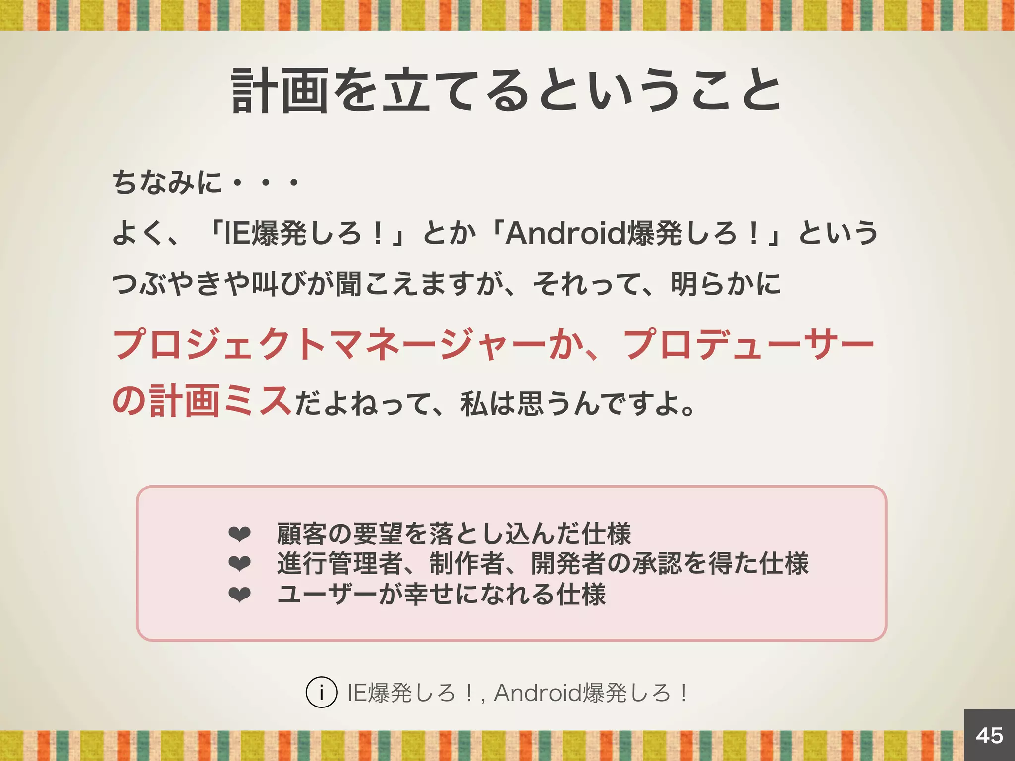 計画を立てるということ
ちなみに・・・
よく、「IE爆発しろ！」とか「Android爆発しろ！」という
つぶやきや叫びが聞こえますが、それって、明らかに

プロジェクトマネージャーか、プロデューサー
の計画ミスだよねって、私は思うんですよ。

   ❤ 顧客の要望を落とし込んだ仕様
   ❤ 進行管理者、制作者、開発者の承認を得た仕様
   ❤ ユーザーが幸せになれる仕様

IE爆発しろ！, Android爆発しろ！
45

 